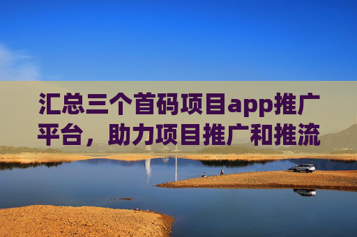 汇总三个首码项目app推广平台，助力项目推广和推流！