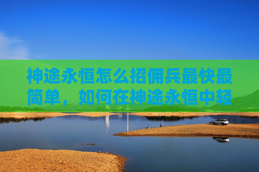 神途永恒怎么招佣兵最快最简单，如何在神途永恒中轻松招募佣兵？最简便的招募方式解析！