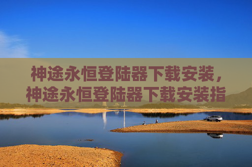 神途永恒登陆器下载安装，神途永恒登陆器下载安装指南！