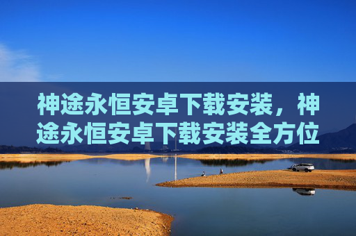 神途永恒安卓下载安装，神途永恒安卓下载安装全方位介绍！