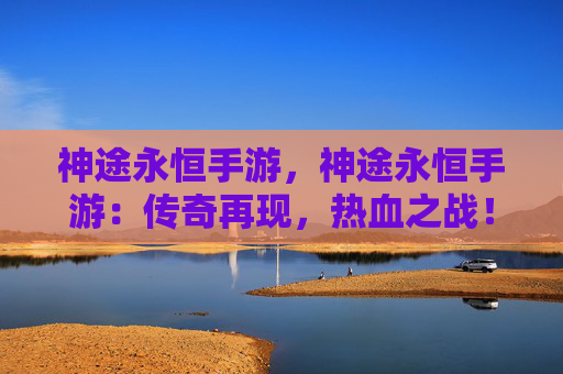 神途永恒手游，神途永恒手游：传奇再现，热血之战！！