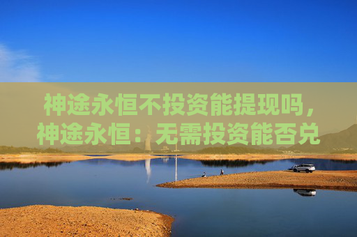 神途永恒不投资能提现吗，神途永恒：无需投资能否兑现盈利？！
