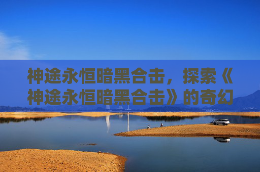 神途永恒暗黑合击，探索《神途永恒暗黑合击》的奇幻世界！