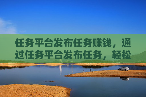 任务平台发布任务赚钱，通过任务平台发布任务，轻松赚取收入！