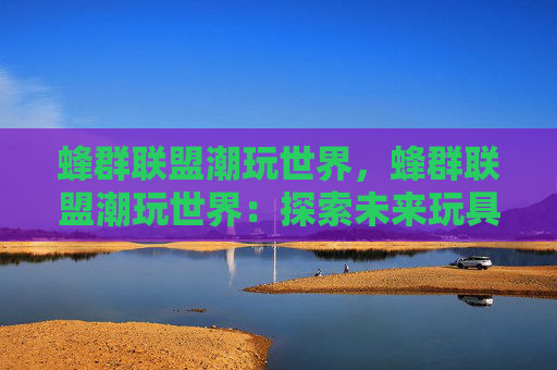 蜂群联盟潮玩世界，蜂群联盟潮玩世界：探索未来玩具与文化的完美融合
