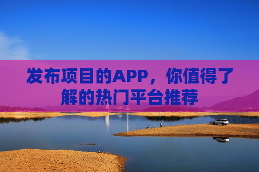 发布项目的APP，你值得了解的热门平台推荐