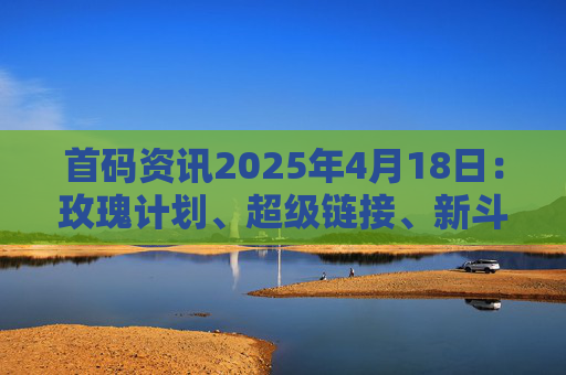 首码资讯2025年4月18日：玫瑰计划、超级链接、新斗罗世界、血脉觉醒、源梦纪元、好好科技、吉鑫、十二兽、人脉星球、有礼有剧等