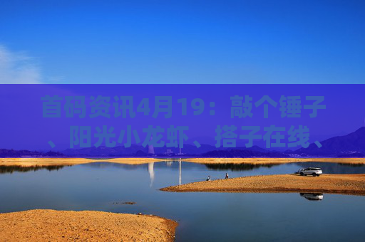 首码资讯4月19：敲个锤子、阳光小龙虾、搭子在线、快闪视频、源梦纪元、趣淘、畅享世界、大荒录、植当家、中环金服等