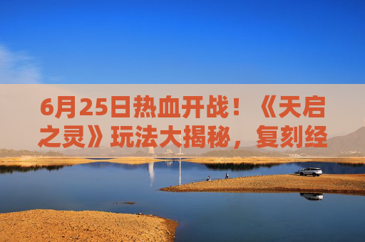 6月25日热血开战！《天启之灵》玩法大揭秘，复刻经典再掀热潮