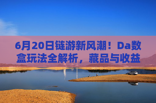 6月20日链游新风潮！Da数盒玩法全解析，藏品与收益双惊喜