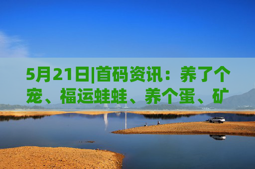5月21日|首码资讯：养了个宠、福运蛙蛙、养个蛋、矿工小能手、拼好拼、闲赚无忧、世界庄园、58应用、快闪视频、寒启录、趣表视界等