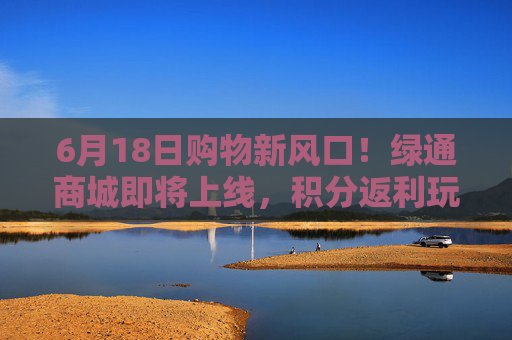 6月18日购物新风口！绿通商城即将上线，积分返利玩法全解析
