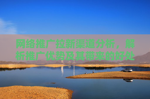 网络推广拉新渠道分析，解析推广优势及其带来的好处！